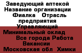 Заведующий аптекой › Название организации ­ Фиалка › Отрасль предприятия ­ Управляющий › Минимальный оклад ­ 50 000 - Все города Работа » Вакансии   . Московская обл.,Химки г.